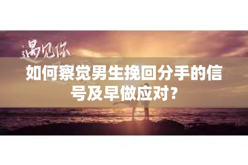 如何察觉男生挽回分手的信号及早做应对？