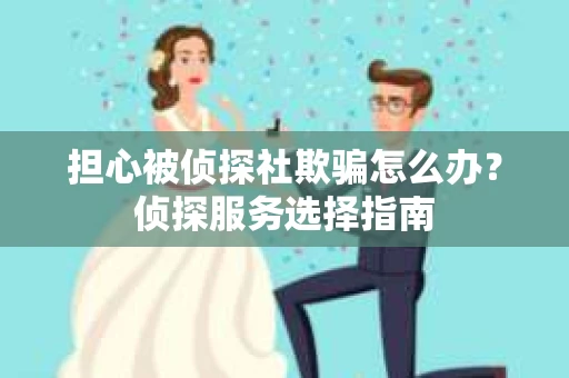 担心被侦探社欺骗怎么办？侦探服务选择指南