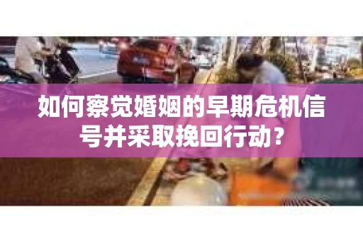 如何察觉婚姻的早期危机信号并采取挽回行动？