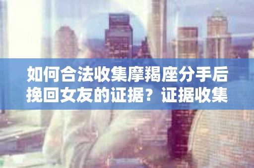 如何合法收集摩羯座分手后挽回女友的证据?证据收集策略与法律风险防范 如何合法收集摩羯座分手后挽回女友的证据?证据收集策略与法律风险防范