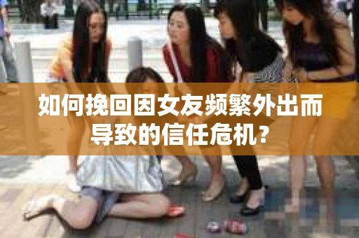 如何挽回因女友频繁外出而导致的信任危机？