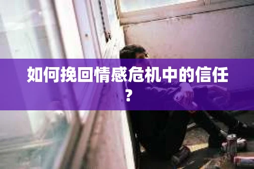 如何挽回情感危机中的信任？