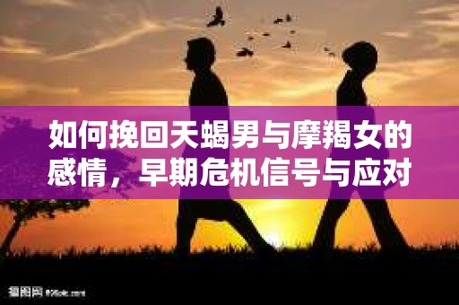 如何挽回天蝎男与摩羯女的感情，早期危机信号与应对策略
