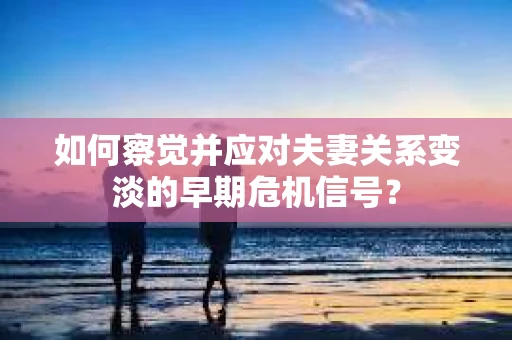 如何察觉并应对夫妻关系变淡的早期危机信号？