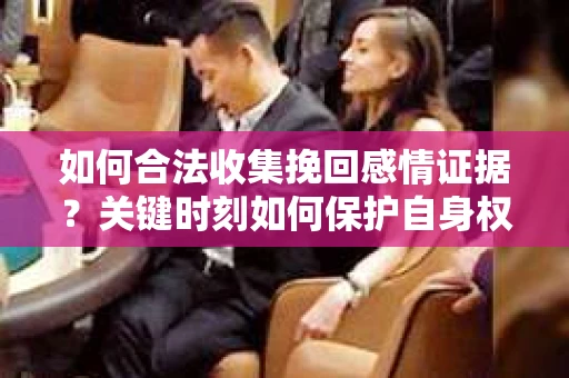 如何合法收集挽回感情证据？关键时刻如何保护自身权益？