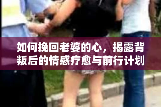 如何挽回老婆的心，揭露背叛后的情感疗愈与前行计划
