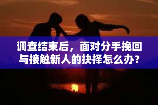 调查结束后，面对分手挽回与接触新人的抉择怎么办？
