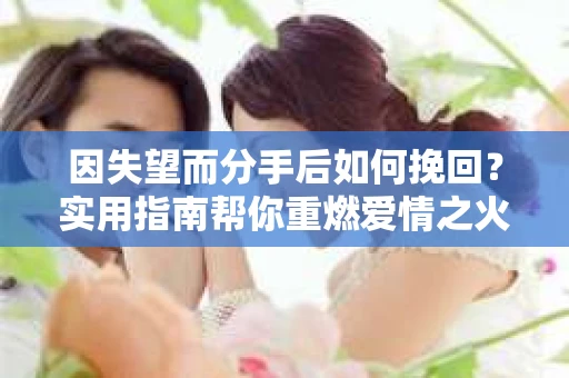 因失望而分手后如何挽回？实用指南帮你重燃爱情之火