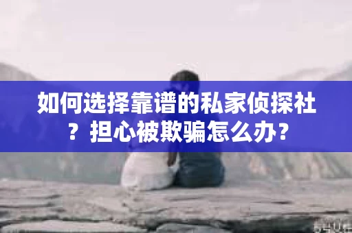 如何选择靠谱的私家侦探社？担心被欺骗怎么办？