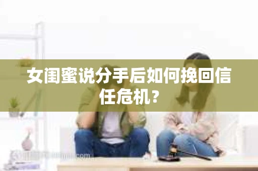 女闺蜜说分手后如何挽回信任危机? 女闺蜜说分手后如何挽回信任危机?