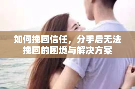 如何挽回信任，分手后无法挽回的困境与解决方案