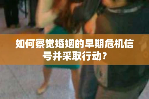 如何察觉婚姻的早期危机信号并采取行动？