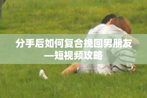 分手后如何复合挽回男朋友—短视频攻略