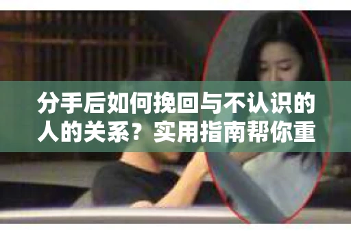 分手后如何挽回与不认识的人的关系?实用指南帮你重拾失去的联结 分手后如何挽回与不认识的人的关系?实用指南帮你重拾失去的联结