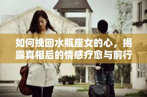 如何挽回水瓶座女的心，揭露真相后的情感疗愈与前行计划
