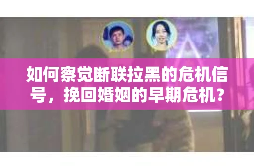 如何察觉断联拉黑的危机信号，挽回婚姻的早期危机？