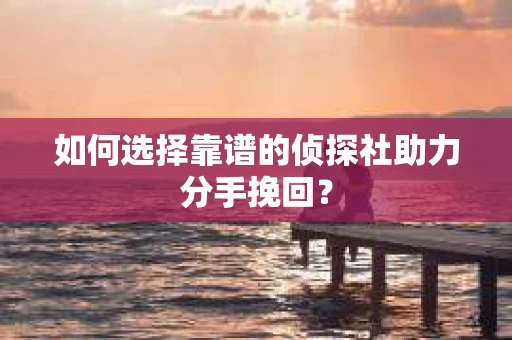 如何选择靠谱的侦探社助力分手挽回？