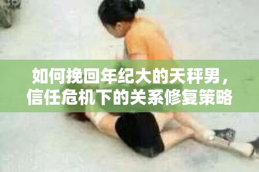 如何挽回年纪大的天秤男，信任危机下的关系修复策略