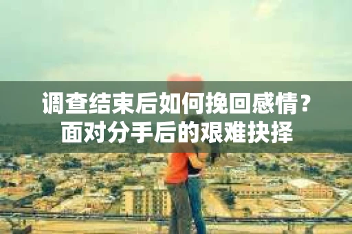 调查结束后如何挽回感情？面对分手后的艰难抉择