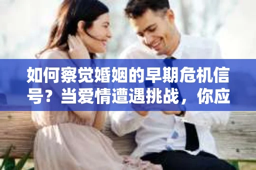 如何察觉婚姻的早期危机信号？当爱情遭遇挑战，你应该怎么办？