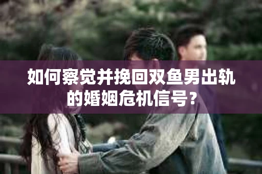 如何察觉并挽回双鱼男出轨的婚姻危机信号？