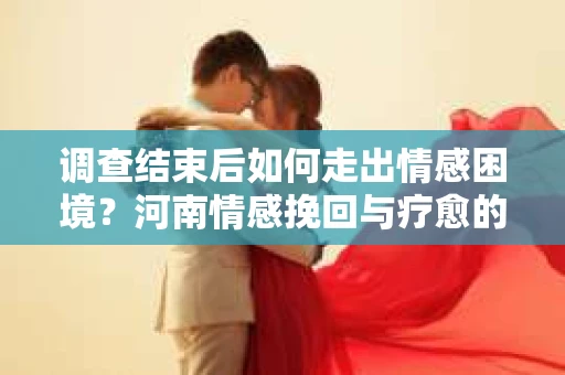 调查结束后如何走出情感困境？河南情感挽回与疗愈的实用方法