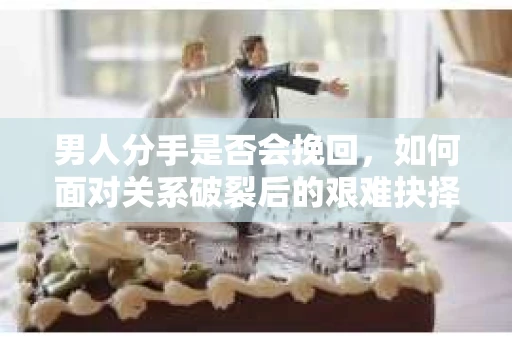 男人分手是否会挽回,如何面对关系破裂后的艰难抉择? 男人分手是否会挽回,如何面对关系破裂后的艰难抉择?