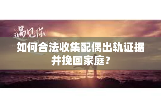 如何合法收集配偶出轨证据并挽回家庭？