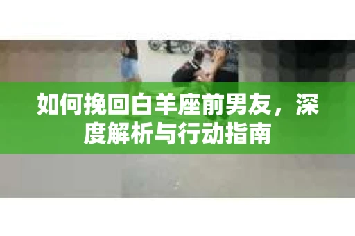 如何挽回白羊座前男友，深度解析与行动指南