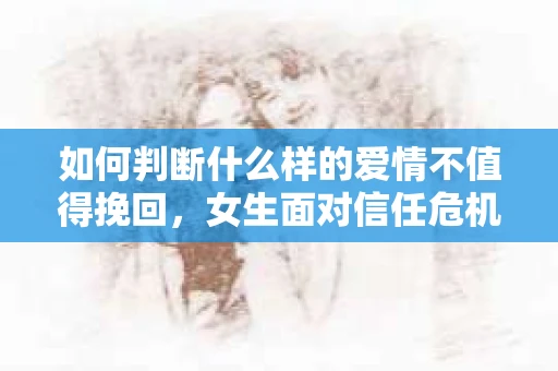 如何判断什么样的爱情不值得挽回，女生面对信任危机怎么办？