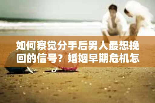 如何察觉分手后男人最想挽回的信号？婚姻早期危机怎么办？
