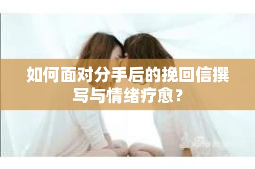 如何面对分手后的挽回信撰写与情绪疗愈？