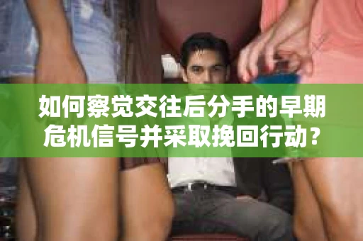 如何察觉交往后分手的早期危机信号并采取挽回行动？