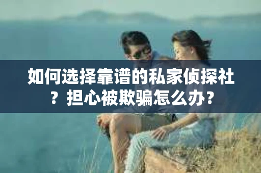 如何选择靠谱的私家侦探社？担心被欺骗怎么办？