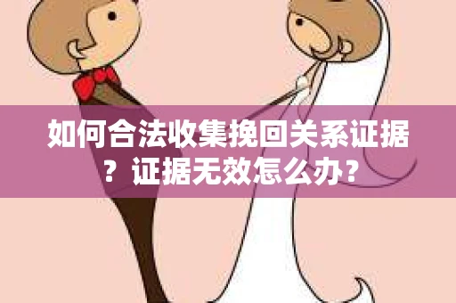如何合法收集挽回关系证据？证据无效怎么办？