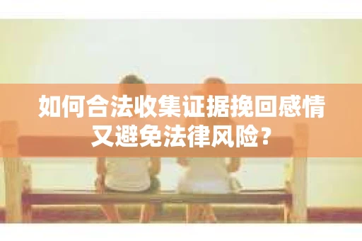 如何合法收集证据挽回感情又避免法律风险？