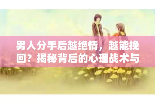 男人分手后越绝情，越能挽回？揭秘背后的心理战术与实际操作