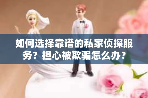 如何选择靠谱的私家侦探服务？担心被欺骗怎么办？