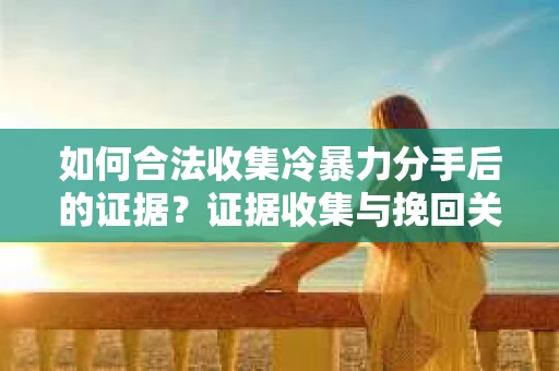 如何合法收集冷暴力分手后的证据？证据收集与挽回关系怎么办？
