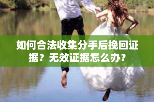 如何合法收集分手后挽回证据？无效证据怎么办？