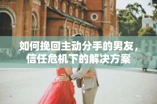 如何挽回主动分手的男友，信任危机下的解决方案