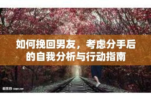 如何挽回男友,考虑分手后的自我分析与行动指南 如何挽回男友,考虑分手后的自我分析与行动指南