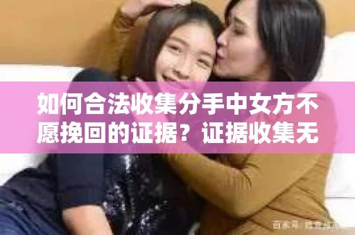 如何合法收集分手中女方不愿挽回的证据？证据收集无效怎么办？