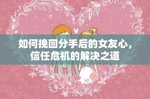 如何挽回分手后的女友心，信任危机的解决之道