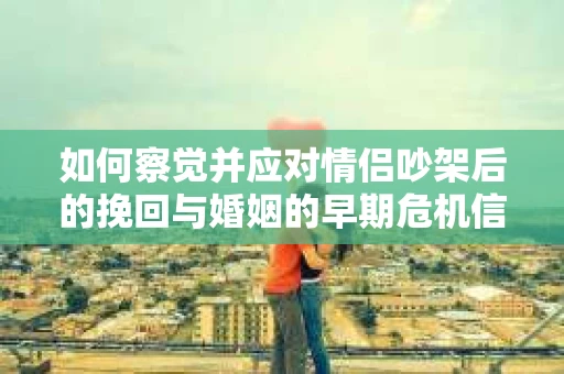 如何察觉并应对情侣吵架后的挽回与婚姻的早期危机信号？