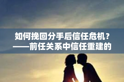 如何挽回分手后信任危机？——前任关系中信任重建的实用指南