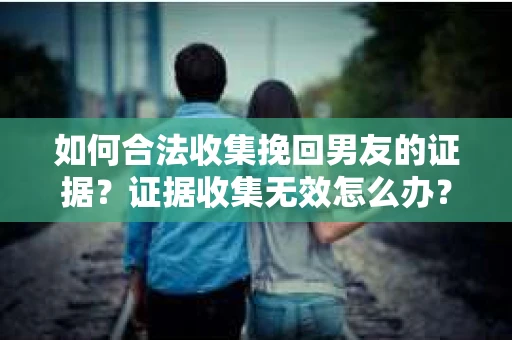 如何合法收集挽回男友的证据？证据收集无效怎么办？