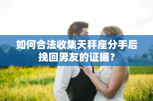 如何合法收集天秤座分手后挽回男友的证据？