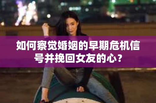 如何察觉婚姻的早期危机信号并挽回女友的心？