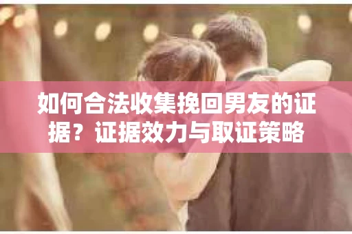 如何合法收集挽回男友的证据？证据效力与取证策略